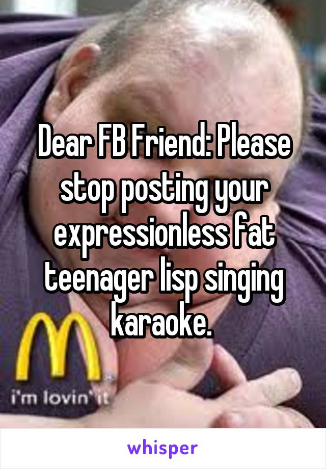 Dear FB Friend: Please stop posting your expressionless fat teenager lisp singing karaoke. 