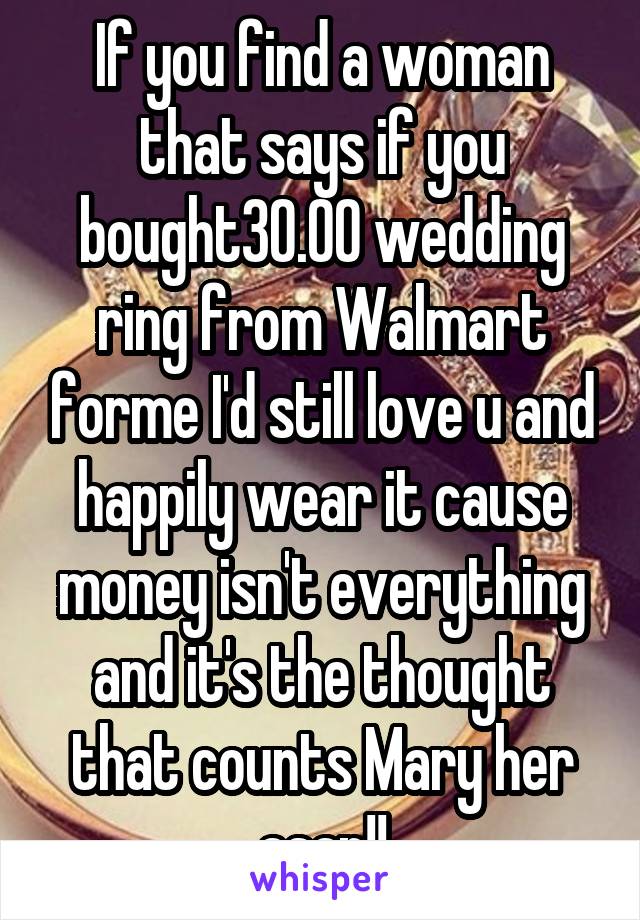 If you find a woman that says if you bought30.00 wedding ring from Walmart forme I'd still love u and happily wear it cause money isn't everything and it's the thought that counts Mary her asap!!