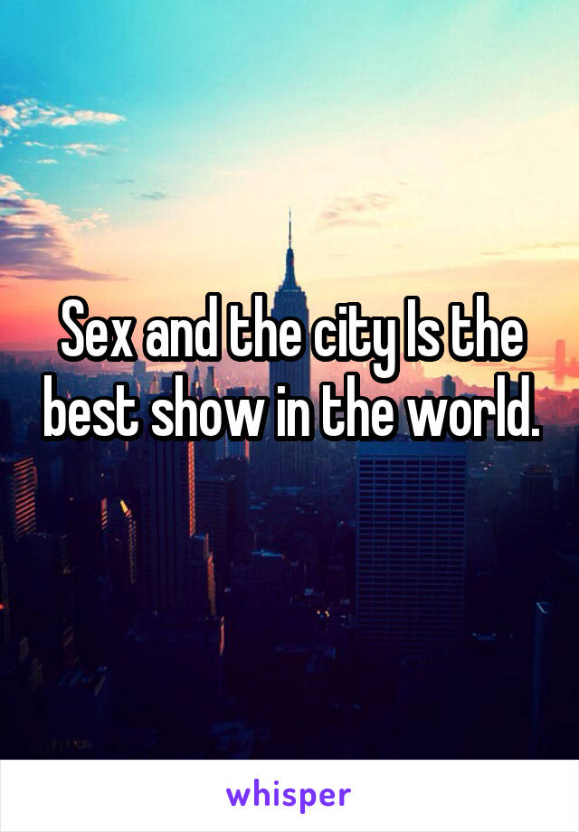 Sex and the city Is the best show in the world. 
