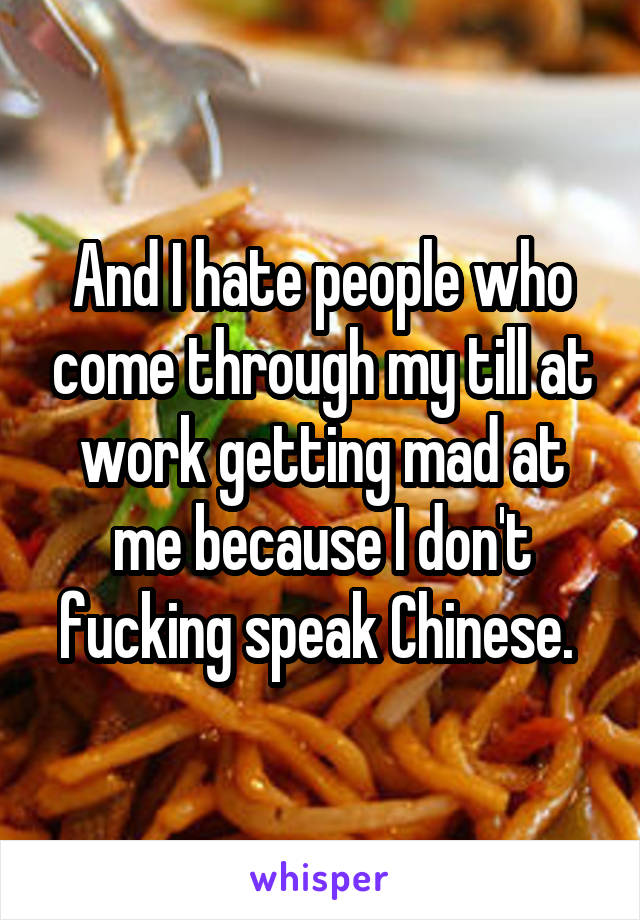 And I hate people who come through my till at work getting mad at me because I don't fucking speak Chinese. 