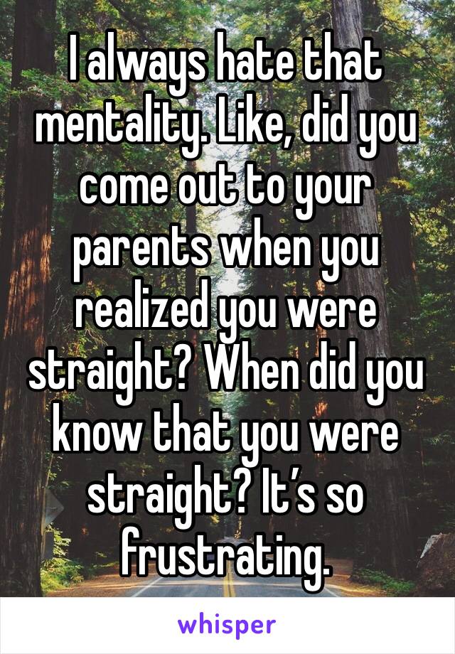I always hate that mentality. Like, did you come out to your parents when you realized you were straight? When did you know that you were straight? It’s so frustrating.