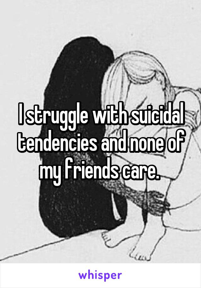 I struggle with suicidal tendencies and none of my friends care. 