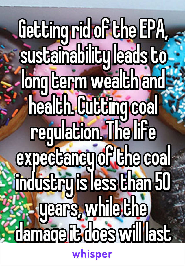 Getting rid of the EPA, sustainability leads to long term wealth and health. Cutting coal regulation. The life expectancy of the coal industry is less than 50 years, while the damage it does will last