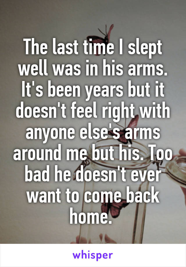 The last time I slept well was in his arms. It's been years but it doesn't feel right with anyone else's arms around me but his. Too bad he doesn't ever want to come back home. 