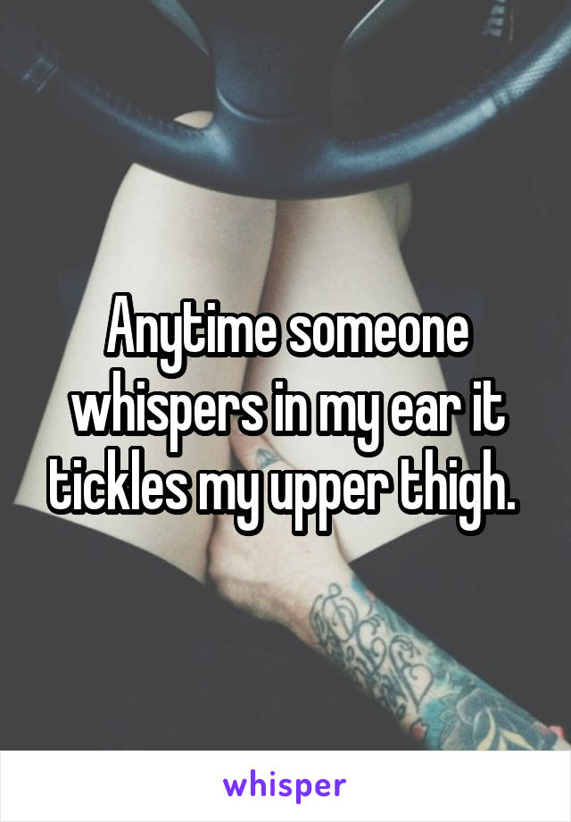 Anytime someone whispers in my ear it tickles my upper thigh. 
