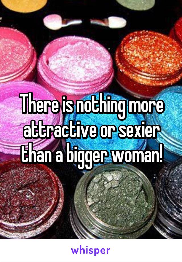 There is nothing more attractive or sexier than a bigger woman!