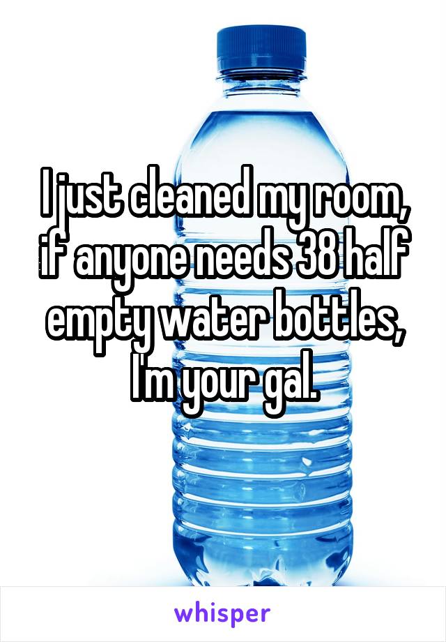 I just cleaned my room, if anyone needs 38 half empty water bottles, I'm your gal.
