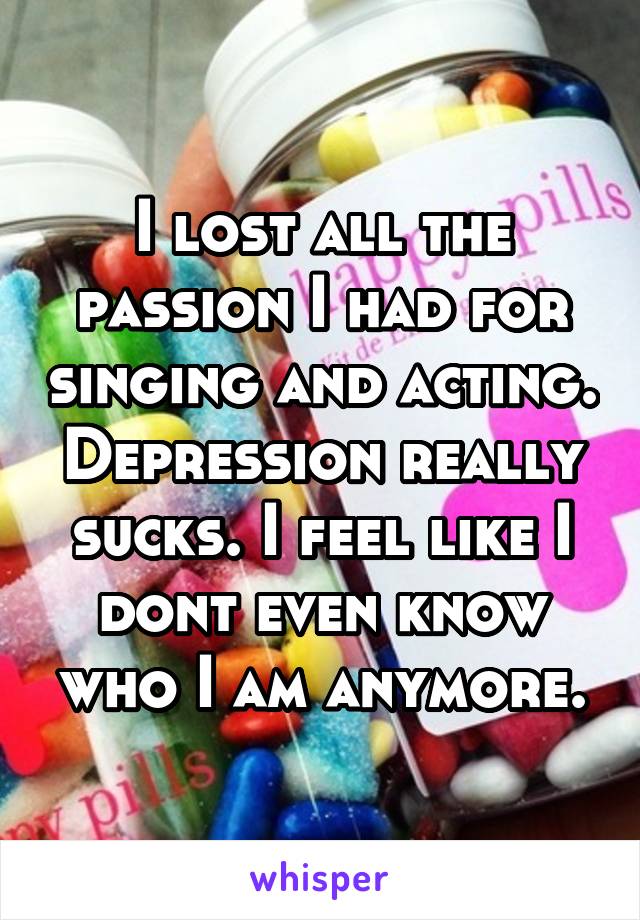 I lost all the passion I had for singing and acting. Depression really sucks. I feel like I dont even know who I am anymore.