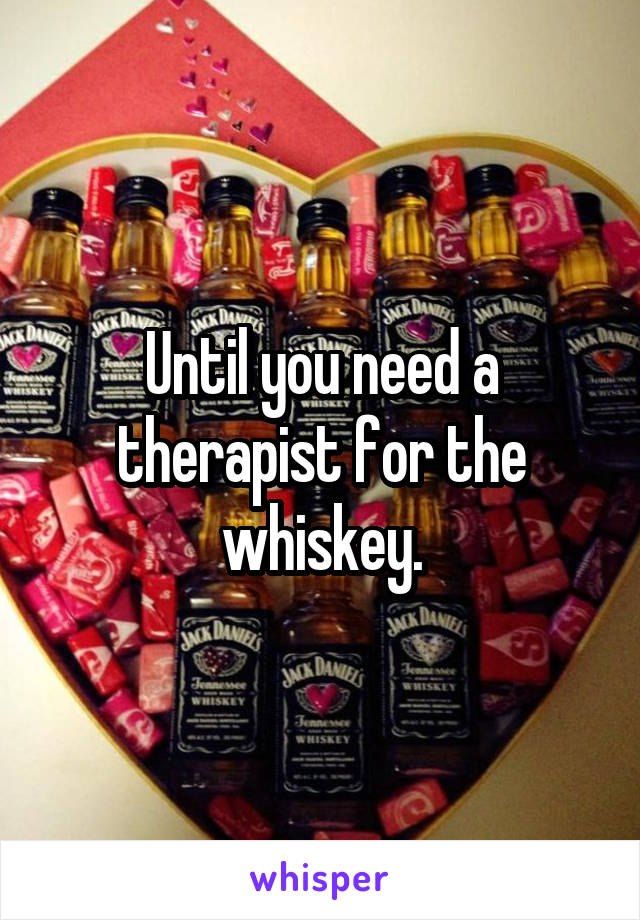Until you need a therapist for the whiskey.