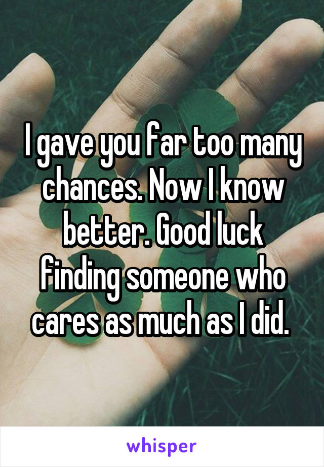 I gave you far too many chances. Now I know better. Good luck finding someone who cares as much as I did. 