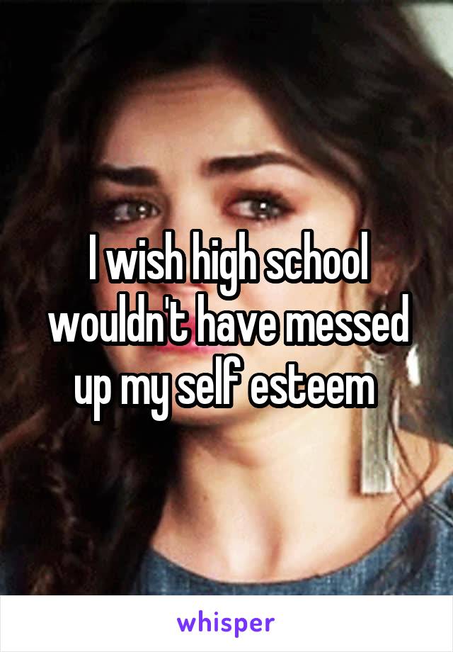 I wish high school wouldn't have messed up my self esteem 