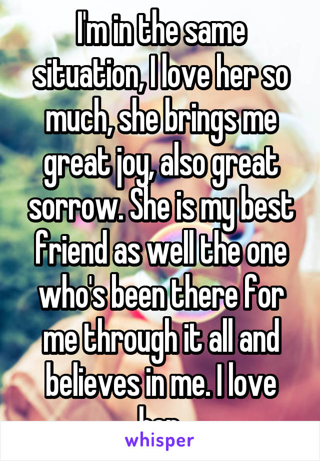 I'm in the same situation, I love her so much, she brings me great joy, also great sorrow. She is my best friend as well the one who's been there for me through it all and believes in me. I love her.