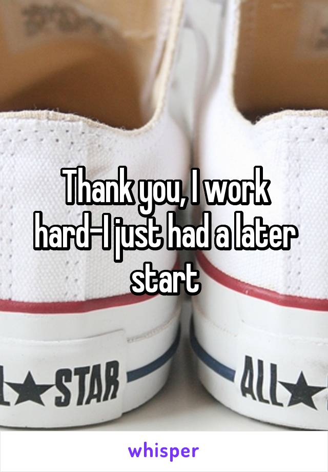 Thank you, I work hard-I just had a later start