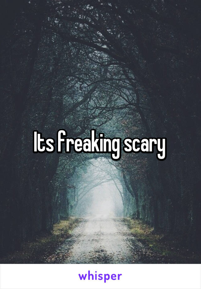 Its freaking scary 