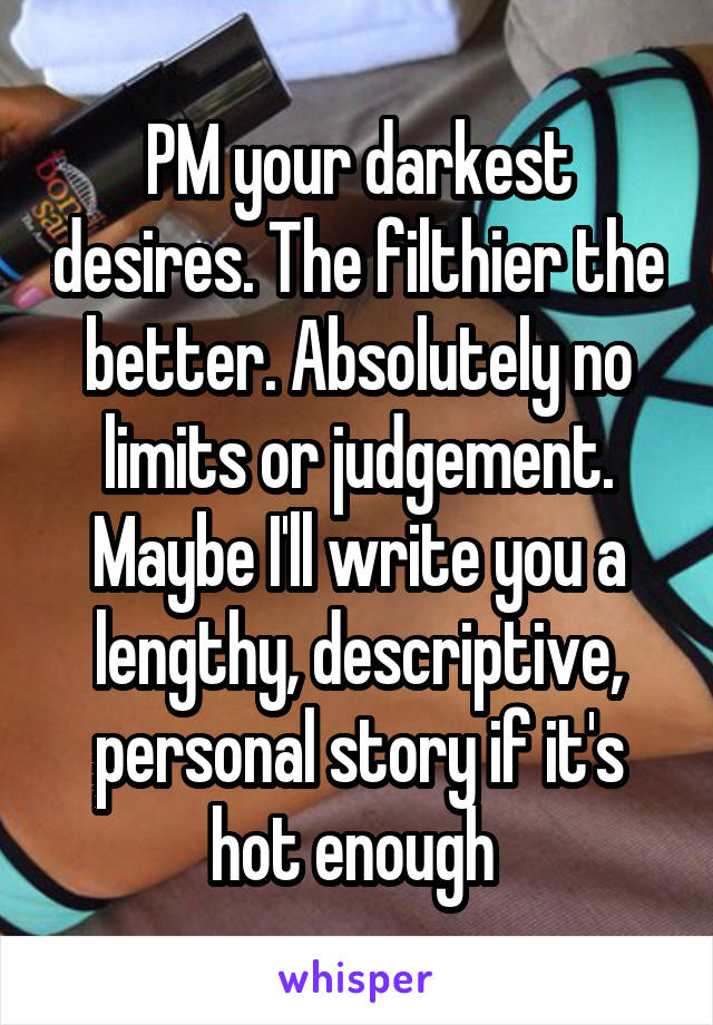 PM your darkest desires. The filthier the better. Absolutely no limits or judgement. Maybe I'll write you a lengthy, descriptive, personal story if it's hot enough 