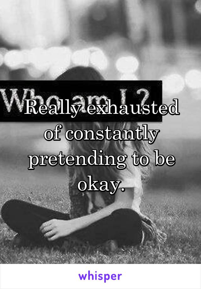 Really exhausted of constantly pretending to be okay.