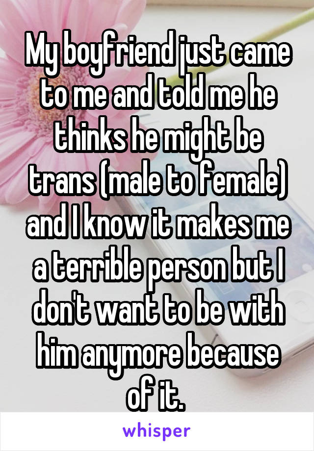My boyfriend just came to me and told me he thinks he might be trans (male to female) and I know it makes me a terrible person but I don't want to be with him anymore because of it. 