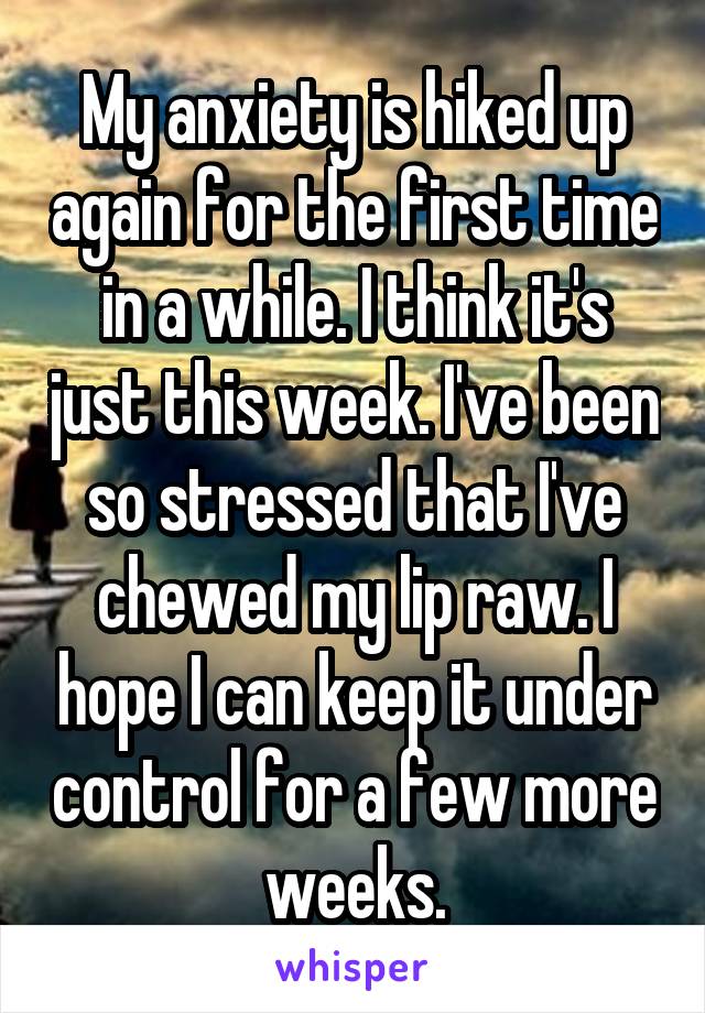 My anxiety is hiked up again for the first time in a while. I think it's just this week. I've been so stressed that I've chewed my lip raw. I hope I can keep it under control for a few more weeks.