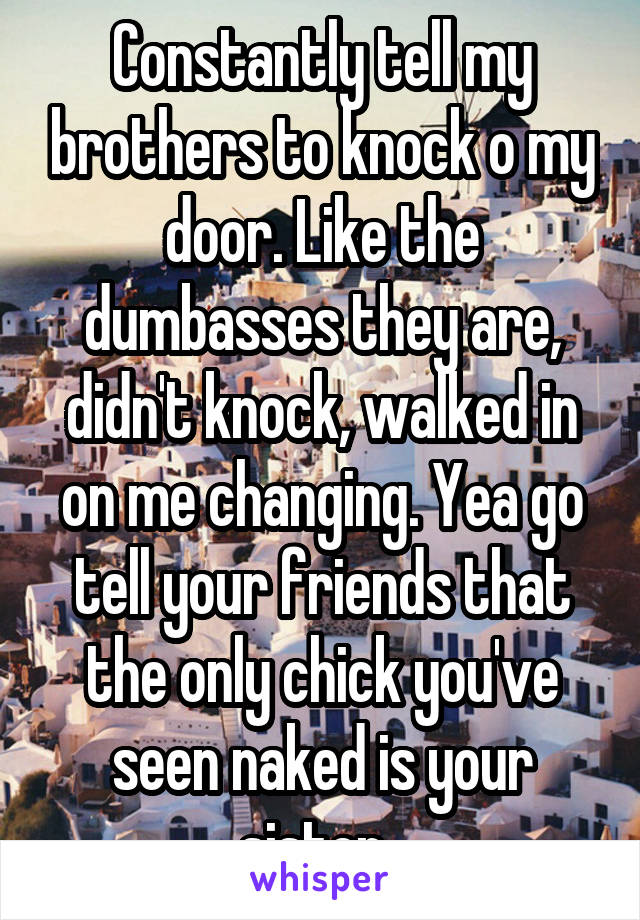 Constantly tell my brothers to knock o my door. Like the dumbasses they are, didn't knock, walked in on me changing. Yea go tell your friends that the only chick you've seen naked is your sister. 