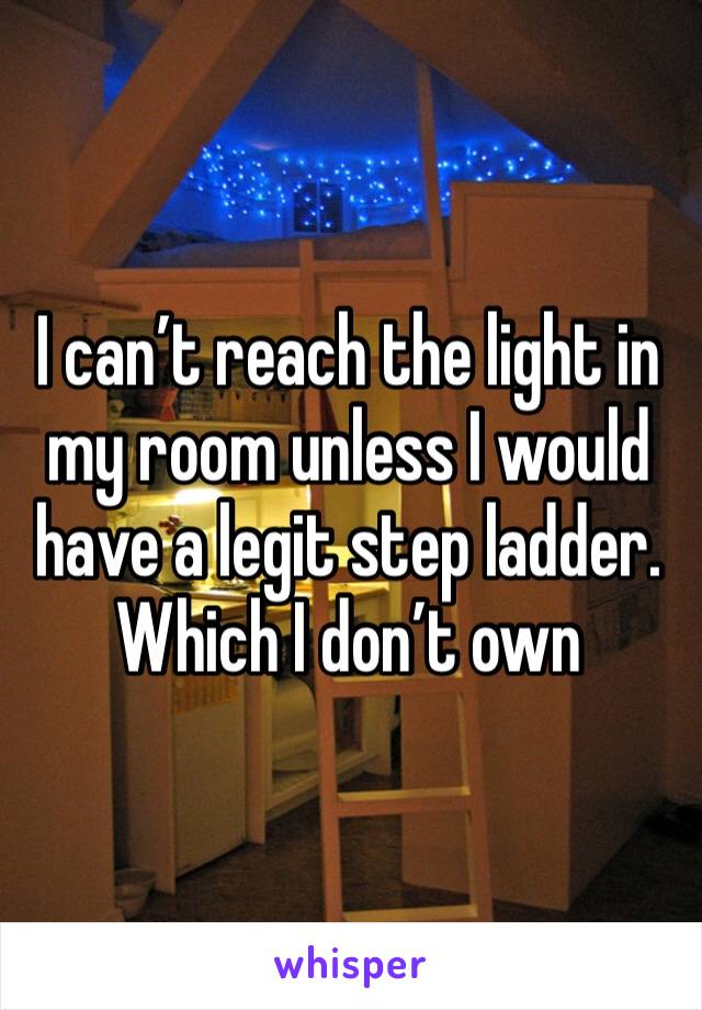 I can’t reach the light in my room unless I would have a legit step ladder. Which I don’t own