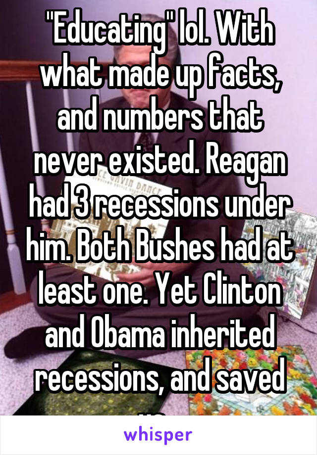 "Educating" lol. With what made up facts, and numbers that never existed. Reagan had 3 recessions under him. Both Bushes had at least one. Yet Clinton and Obama inherited recessions, and saved us...