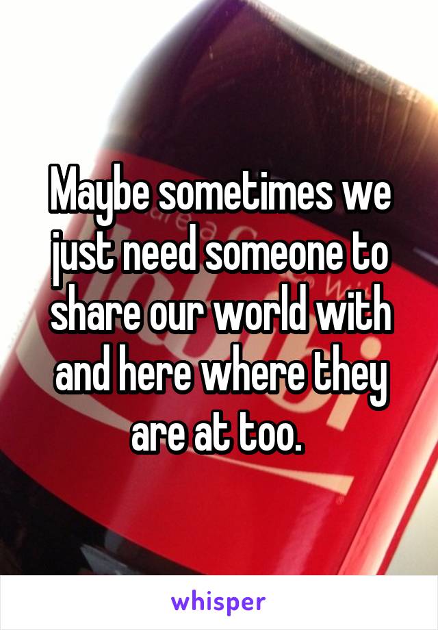 Maybe sometimes we just need someone to share our world with and here where they are at too. 