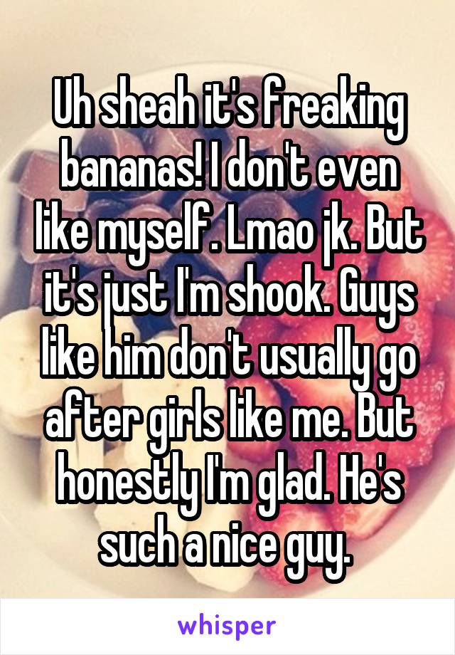 Uh sheah it's freaking bananas! I don't even like myself. Lmao jk. But it's just I'm shook. Guys like him don't usually go after girls like me. But honestly I'm glad. He's such a nice guy. 