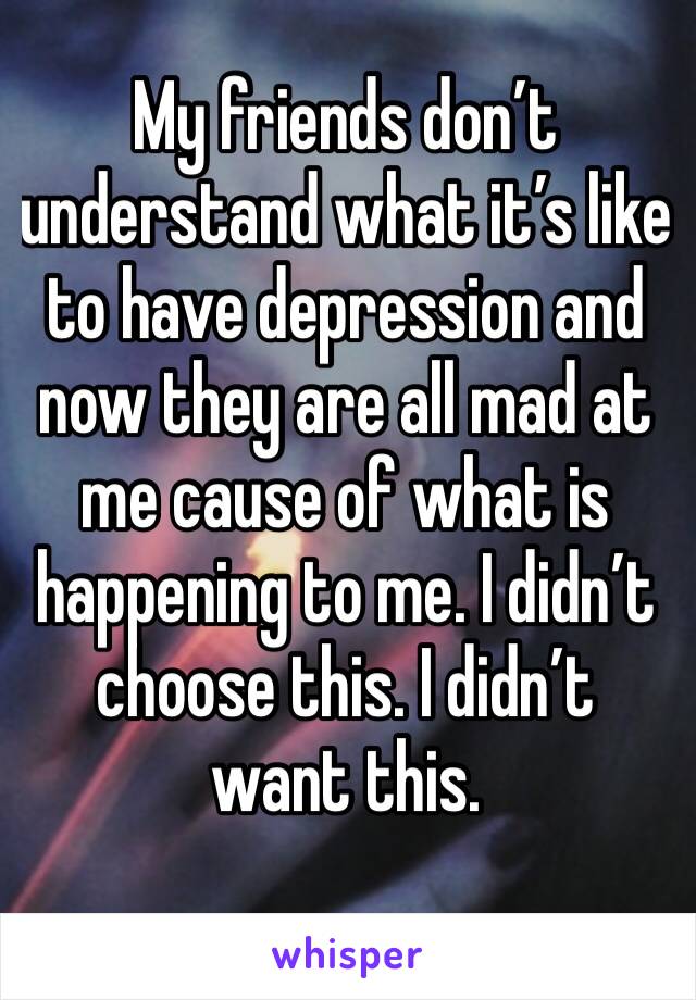 My friends don’t understand what it’s like to have depression and now they are all mad at me cause of what is happening to me. I didn’t choose this. I didn’t want this. 