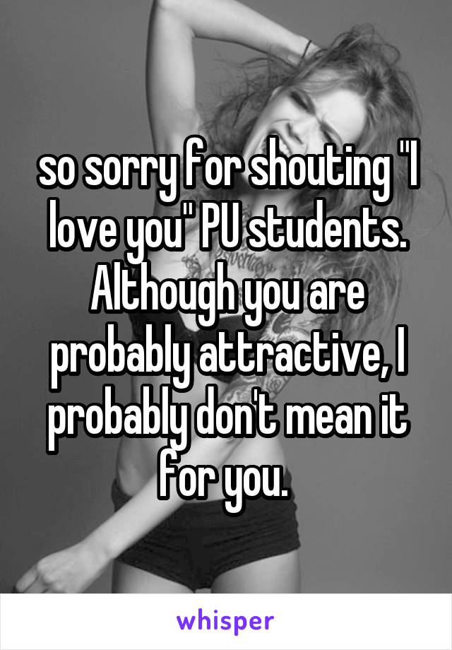 so sorry for shouting "I love you" PU students. Although you are probably attractive, I probably don't mean it for you. 