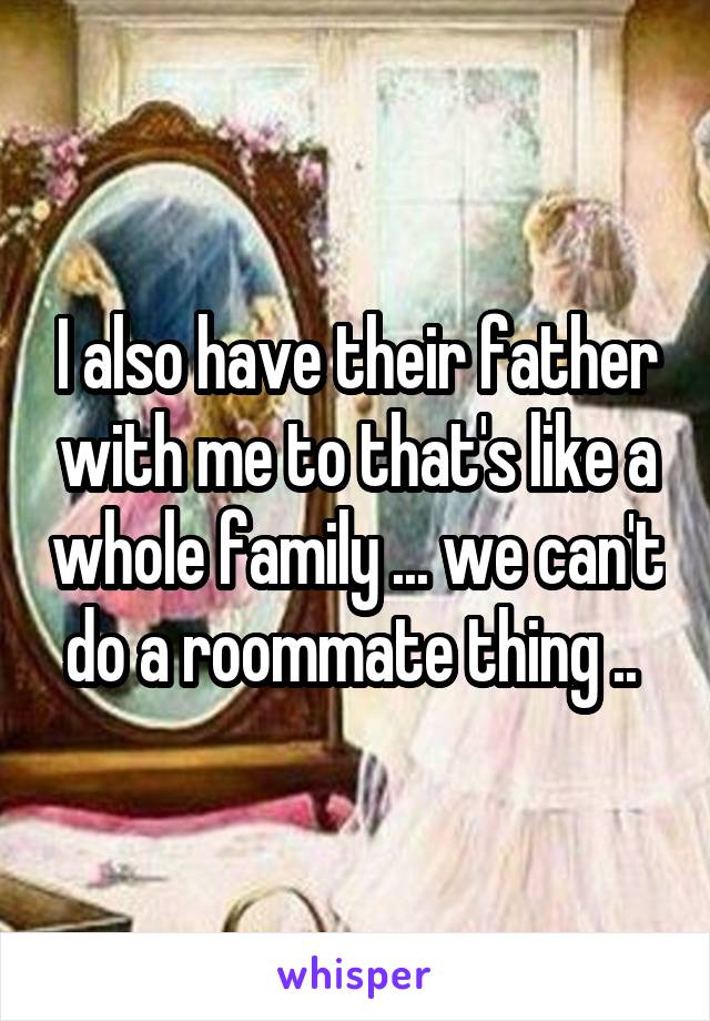 I also have their father with me to that's like a whole family ... we can't do a roommate thing .. 