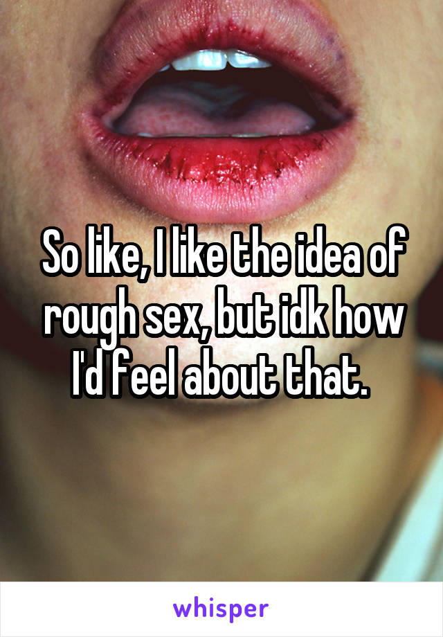 So like, I like the idea of rough sex, but idk how I'd feel about that. 