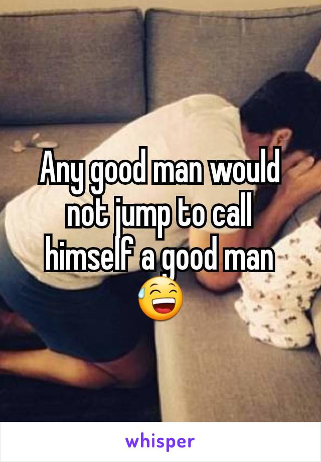 Any good man would not jump to call himself a good man 😅