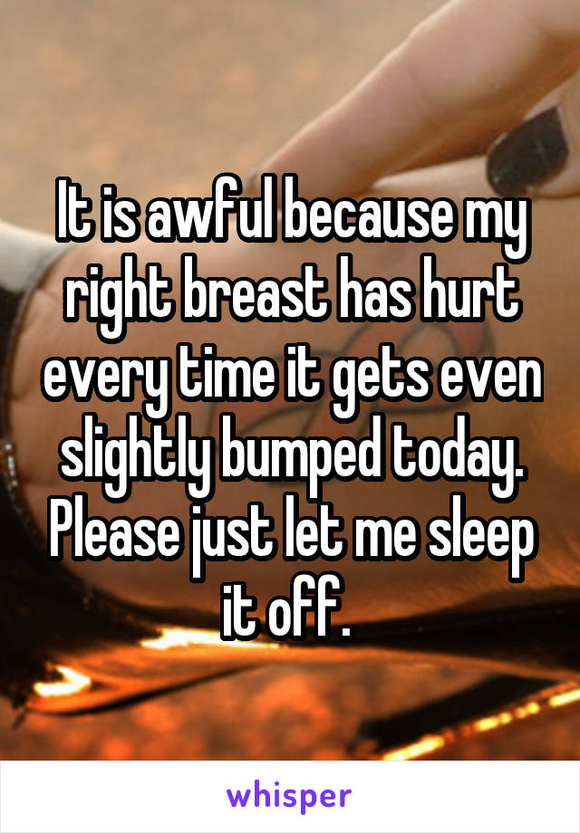 It is awful because my right breast has hurt every time it gets even slightly bumped today. Please just let me sleep it off. 