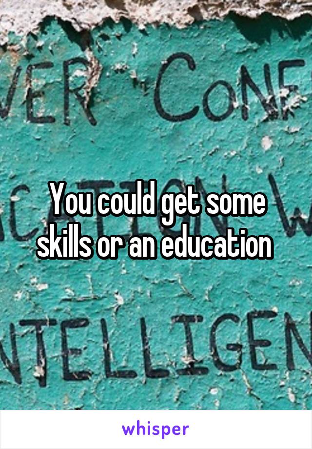 You could get some skills or an education 