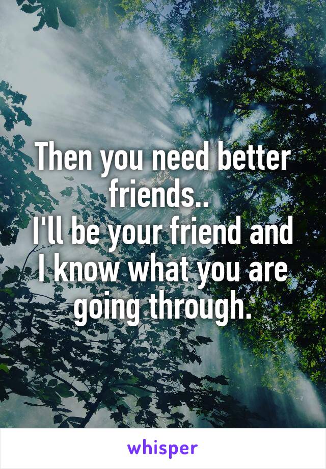 Then you need better friends.. 
I'll be your friend and I know what you are going through.