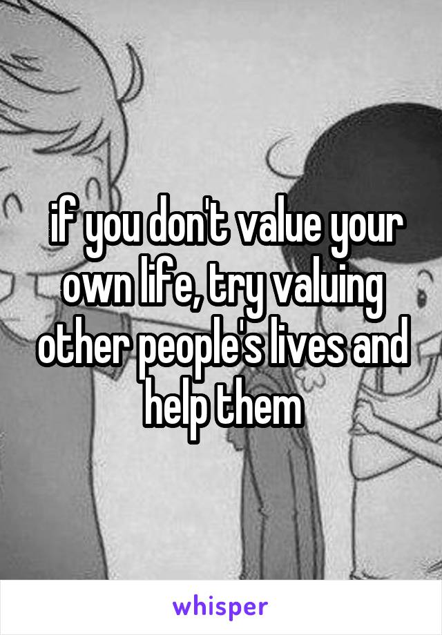  if you don't value your own life, try valuing other people's lives and help them