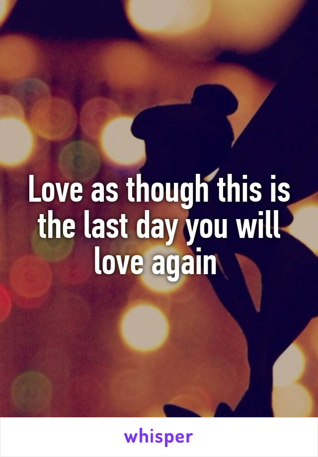 Love as though this is the last day you will love again 