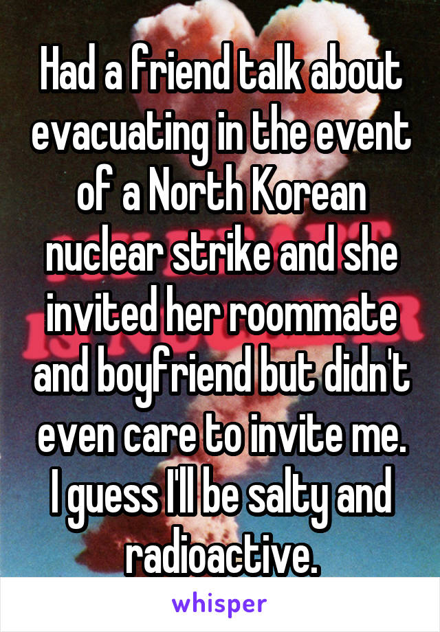 Had a friend talk about evacuating in the event of a North Korean nuclear strike and she invited her roommate and boyfriend but didn't even care to invite me. I guess I'll be salty and radioactive.