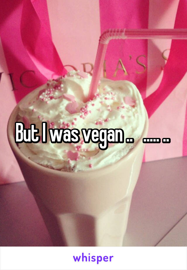 But I was vegan ..   ..... .. 