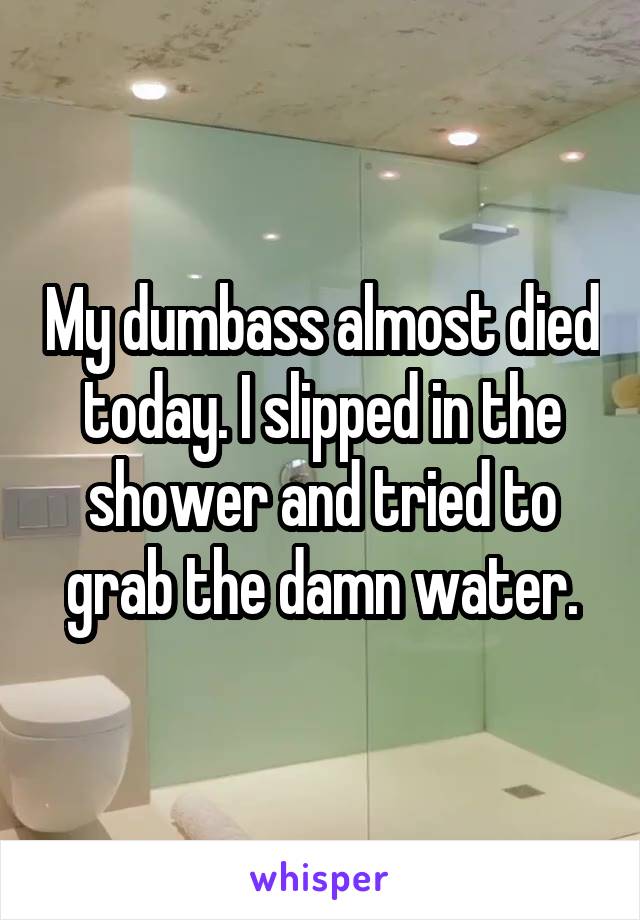 My dumbass almost died today. I slipped in the shower and tried to grab the damn water.