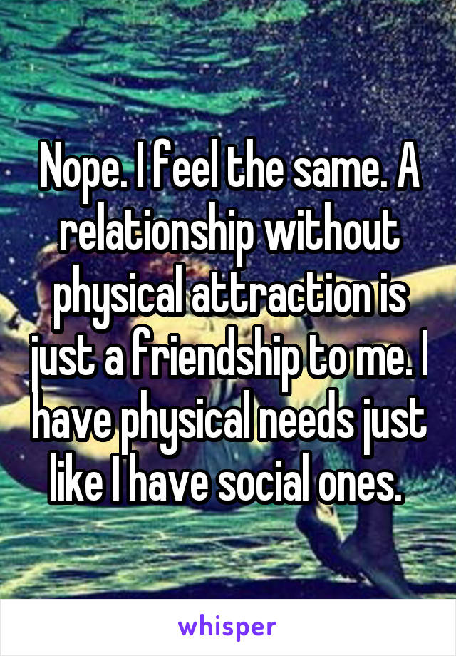 Nope. I feel the same. A relationship without physical attraction is just a friendship to me. I have physical needs just like I have social ones. 
