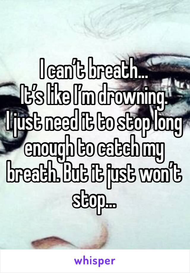 I can’t breath... 
It’s like I’m drowning. 
I just need it to stop long enough to catch my breath. But it just won’t stop...