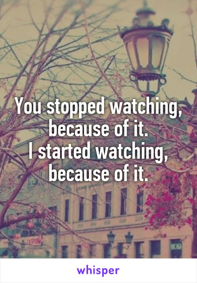 You stopped watching, because of it.
I started watching, because of it.