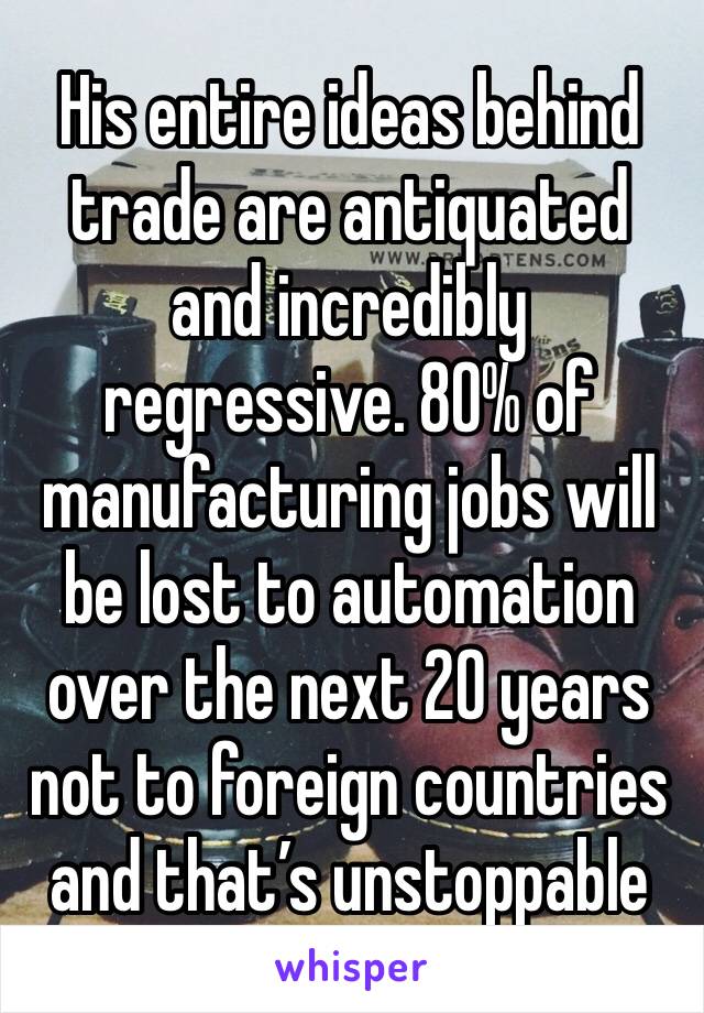 His entire ideas behind trade are antiquated and incredibly regressive. 80% of manufacturing jobs will be lost to automation over the next 20 years not to foreign countries and that’s unstoppable 