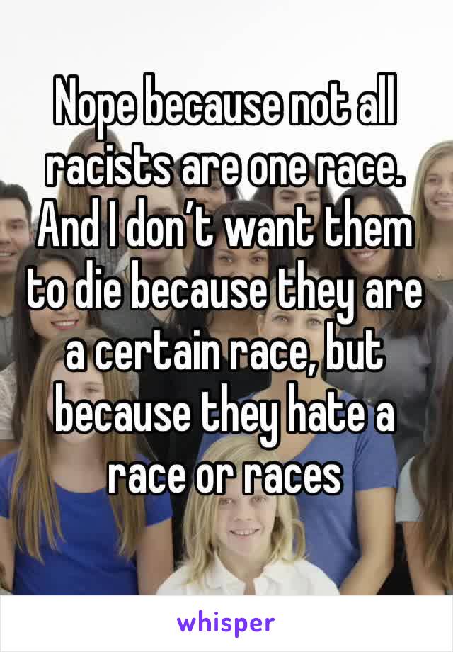 Nope because not all racists are one race. And I don’t want them to die because they are a certain race, but because they hate a race or races
