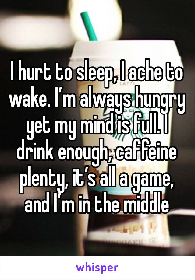 I hurt to sleep, I ache to wake. I’m always hungry yet my mind is full. I drink enough, caffeine plenty, it’s all a game, and I’m in the middle 