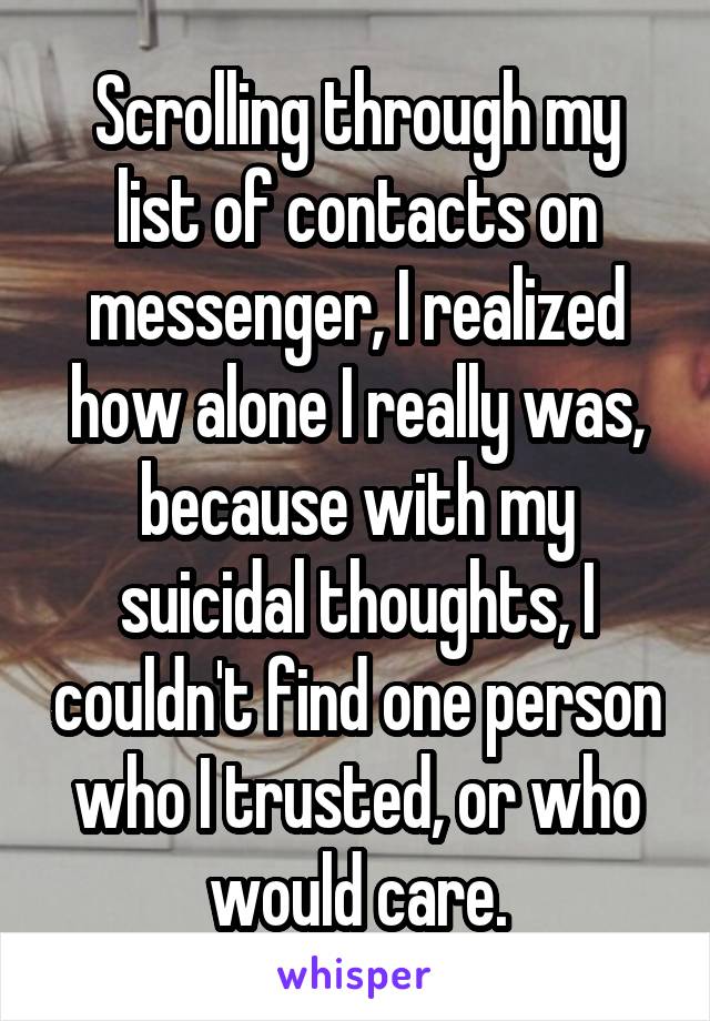 Scrolling through my list of contacts on messenger, I realized how alone I really was, because with my suicidal thoughts, I couldn't find one person who I trusted, or who would care.