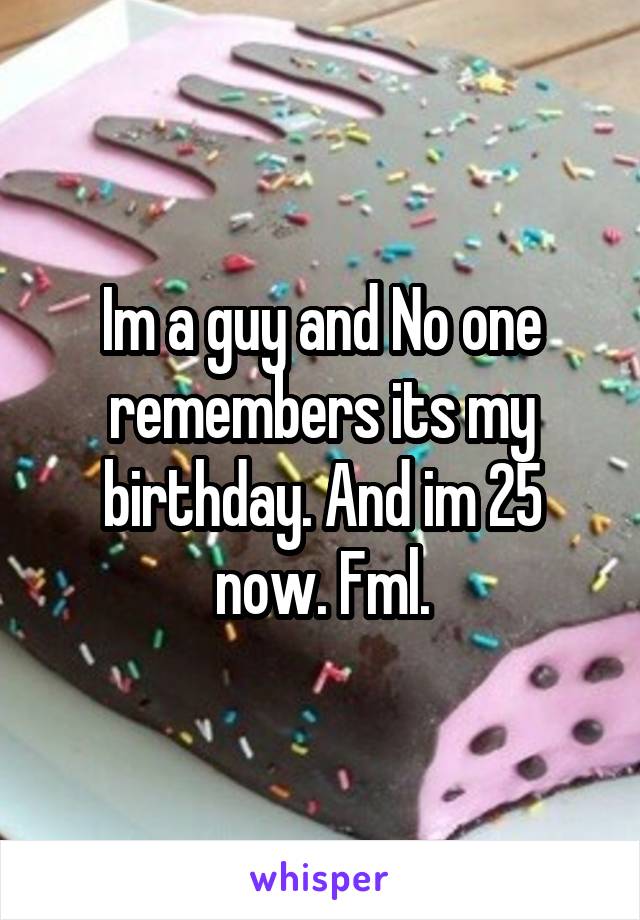 Im a guy and No one remembers its my birthday. And im 25 now. Fml.