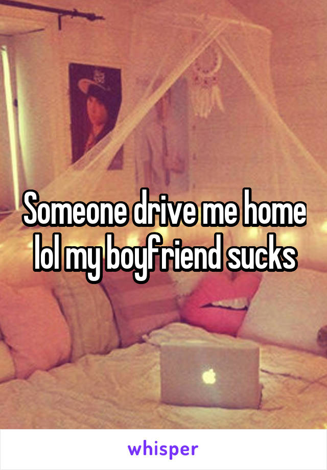 Someone drive me home lol my boyfriend sucks