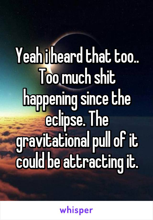 Yeah i heard that too..
Too much shit happening since the eclipse. The gravitational pull of it could be attracting it.